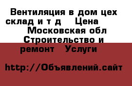 Вентиляция в дом,цех,склад.и т.д. › Цена ­ 1 000 - Московская обл. Строительство и ремонт » Услуги   